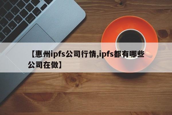 【惠州ipfs公司行情,ipfs都有哪些公司在做】