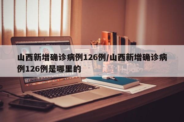山西新增确诊病例126例/山西新增确诊病例126例是哪里的