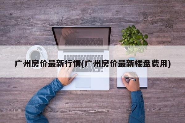 广州房价最新行情(广州房价最新楼盘费用)
