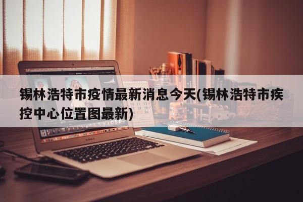 锡林浩特市疫情最新消息今天(锡林浩特市疾控中心位置图最新)