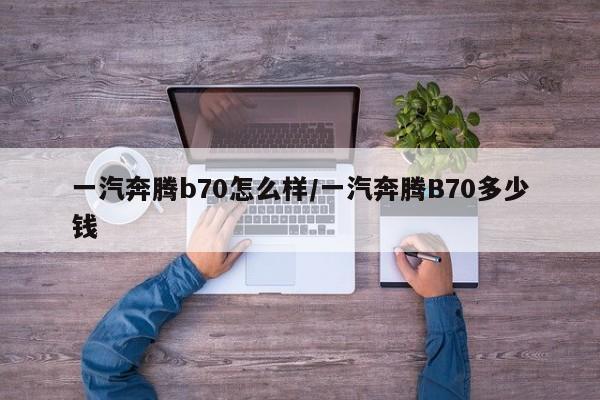一汽奔腾b70怎么样/一汽奔腾B70多少钱