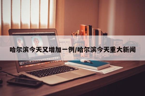 哈尔滨今天又增加一例/哈尔滨今天重大新闻