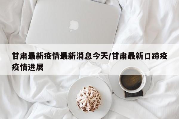 甘肃最新疫情最新消息今天/甘肃最新口蹄疫疫情进展