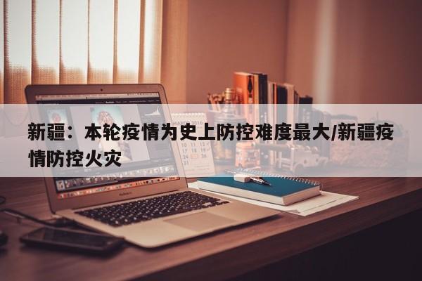 新疆：本轮疫情为史上防控难度最大/新疆疫情防控火灾
