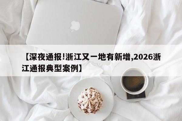【深夜通报!浙江又一地有新增,2026浙江通报典型案例】