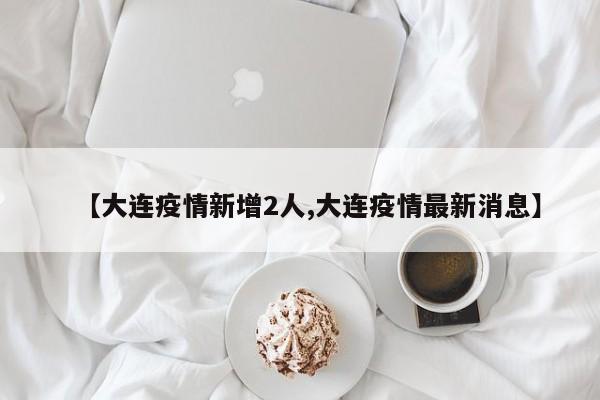 【大连疫情新增2人,大连疫情最新消息】