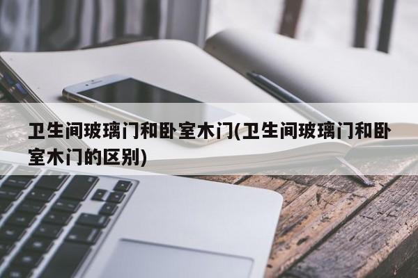 卫生间玻璃门和卧室木门(卫生间玻璃门和卧室木门的区别)