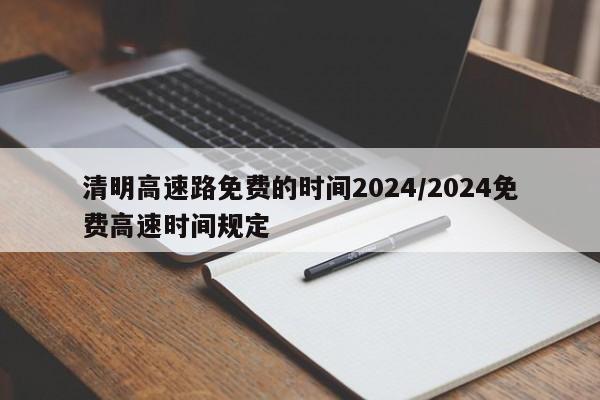 清明高速路免费的时间2024/2024免费高速时间规定