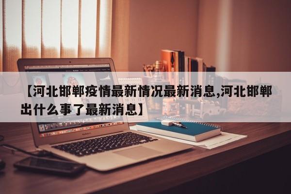 【河北邯郸疫情最新情况最新消息,河北邯郸出什么事了最新消息】