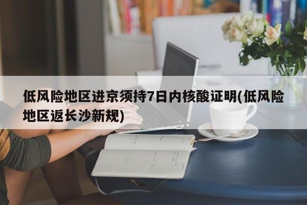低风险地区进京须持7日内核酸证明(低风险地区返长沙新规)