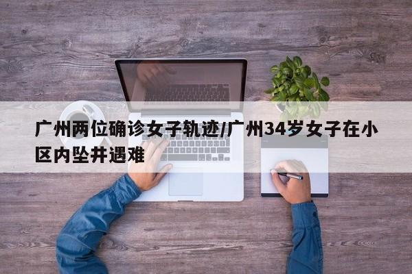 广州两位确诊女子轨迹/广州34岁女子在小区内坠井遇难