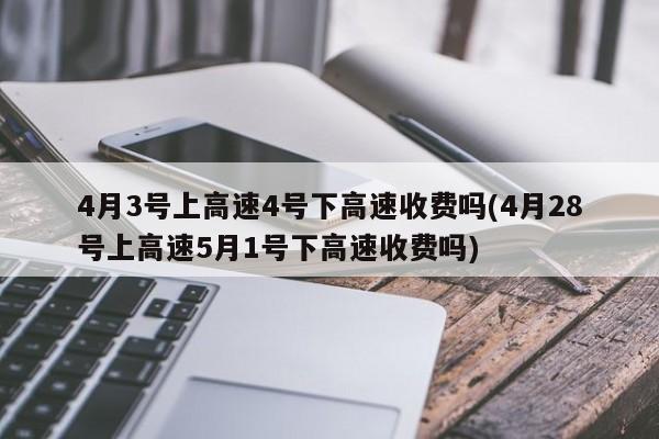 4月3号上高速4号下高速收费吗(4月28号上高速5月1号下高速收费吗)
