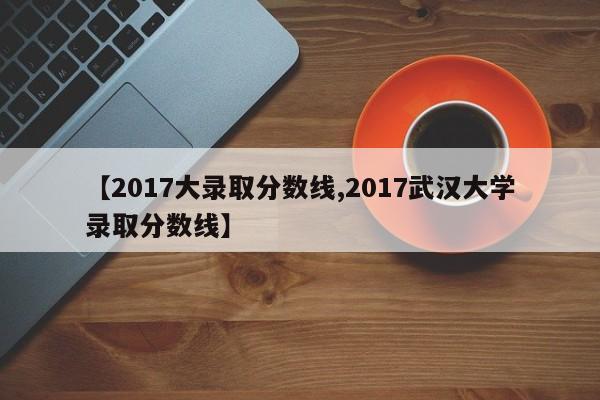 【2017大录取分数线,2017武汉大学录取分数线】