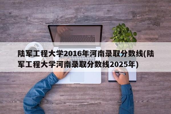 陆军工程大学2016年河南录取分数线(陆军工程大学河南录取分数线2025年)