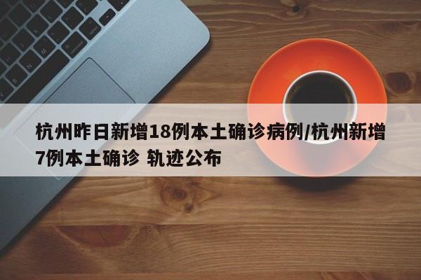杭州昨日新增18例本土确诊病例/杭州新增7例本土确诊 轨迹公布
