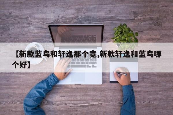 【新款蓝鸟和轩逸那个宽,新款轩逸和蓝鸟哪个好】