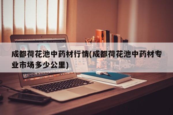成都荷花池中药材行情(成都荷花池中药材专业市场多少公里)